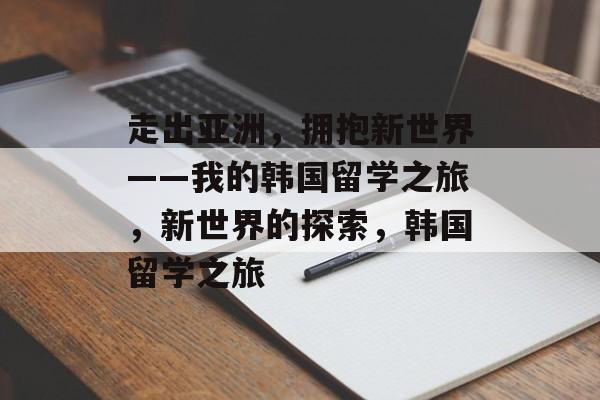走出亚洲,拥抱新世界——我的韩国留学之旅,新世界的探索,韩国留学之旅 走出亚洲,拥抱新世界——我的韩国留学之旅,新世界的探索,韩国留学之旅