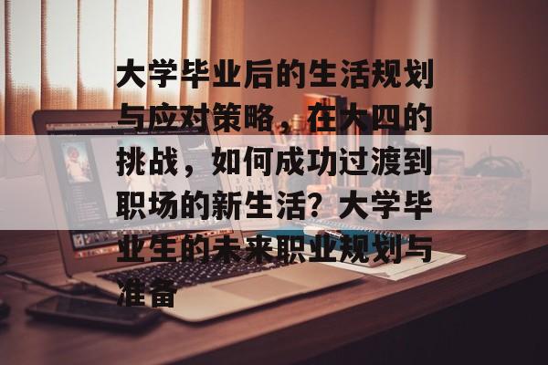 大学毕业后的生活规划与应对策略,在大四的挑战,如何成功过渡到职场的新生活?大学毕业生的未来职业规划与准备 大学毕业后的生活规划与应对策略,在大四的挑战,如何成功过渡到职场的新生活?大学毕业生的未来职业规划与准备