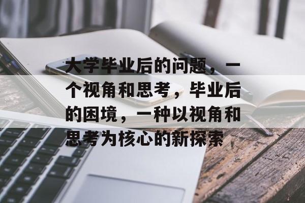 大学毕业后的问题,一个视角和思考,毕业后的困境,一种以视角和思考为核心的新探索 大学毕业后的问题,一个视角和思考,毕业后的困境,一种以视角和思考为核心的新探索