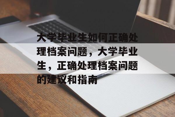 大学毕业生如何正确处理档案问题,大学毕业生,正确处理档案问题的建议和指南 大学毕业生如何正确处理档案问题,大学毕业生,正确处理档案问题的建议和指南