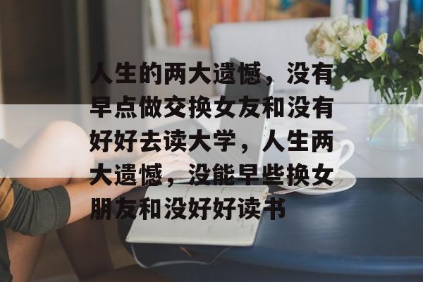 人生的两大遗憾,没有早点做交换女友和没有好好去读大学,人生两大遗憾,没能早些换女朋友和没好好读书 人生的两大遗憾,没有早点做交换女友和没有好好去读大学,人生两大遗憾,没能早些换女朋友和没好好读书