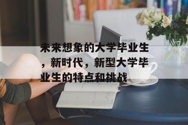 未来想象的大学毕业生，新时代，新型大学毕业生的特点和挑战