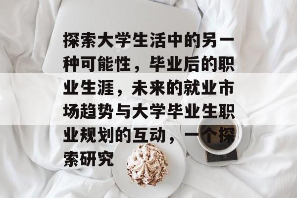 探索大学生活中的另一种可能性,毕业后的职业生涯,未来的就业市场趋势与大学毕业生职业规划的互动,一个探索研究 探索大学生活中的另一种可能性,毕业后的职业生涯,未来的就业市场趋势与大学毕业生职业规划的互动,一个探索研究