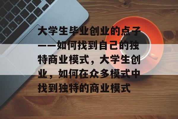 大学生毕业创业的点子——如何找到自己的独特商业模式，大学生创业，如何在众多模式中找到独特的商业模式