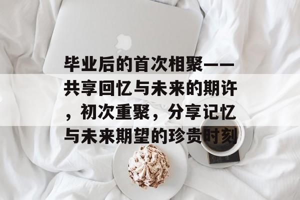 毕业后的首次相聚——共享回忆与未来的期许,初次重聚,分享记忆与未来期望的珍贵时刻 毕业后的首次相聚——共享回忆与未来的期许,初次重聚,分享记忆与未来期望的珍贵时刻