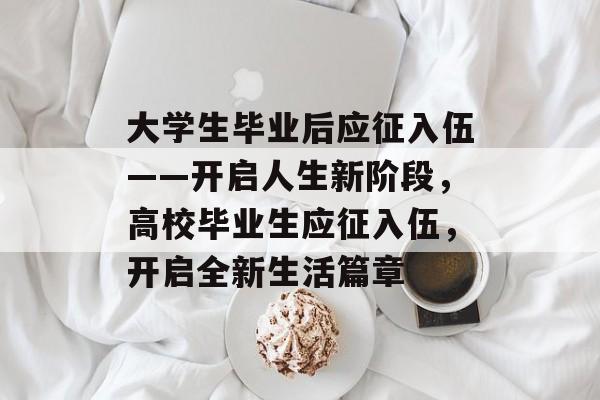 大学生毕业后应征入伍——开启人生新阶段,高校毕业生应征入伍,开启全新生活篇章 大学生毕业后应征入伍——开启人生新阶段,高校毕业生应征入伍,开启全新生活篇章