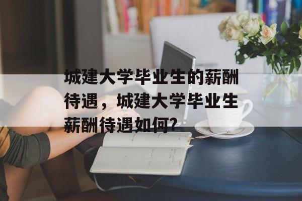 城建大学毕业生的薪酬待遇,城建大学毕业生薪酬待遇如何? 城建大学毕业生的薪酬待遇,城建大学毕业生薪酬待遇如何?