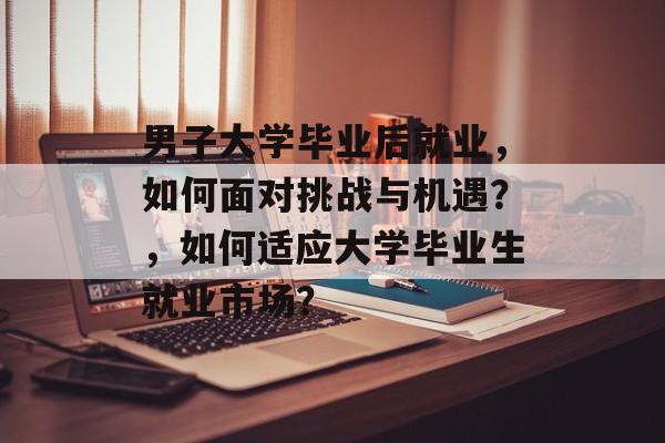 男子大学毕业后就业,如何面对挑战与机遇?,如何适应大学毕业生就业市场? 男子大学毕业后就业,如何面对挑战与机遇?,如何适应大学毕业生就业市场?