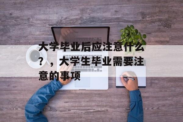 大学毕业后应注意什么?,大学生毕业需要注意的事项 大学毕业后应注意什么?,大学生毕业需要注意的事项