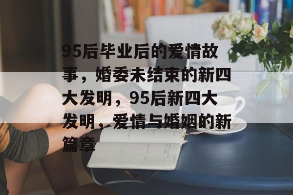 95后毕业后的爱情故事,婚委未结束的新四大发明,95后新四大发明,爱情与婚姻的新篇章 95后毕业后的爱情故事,婚委未结束的新四大发明,95后新四大发明,爱情与婚姻的新篇章