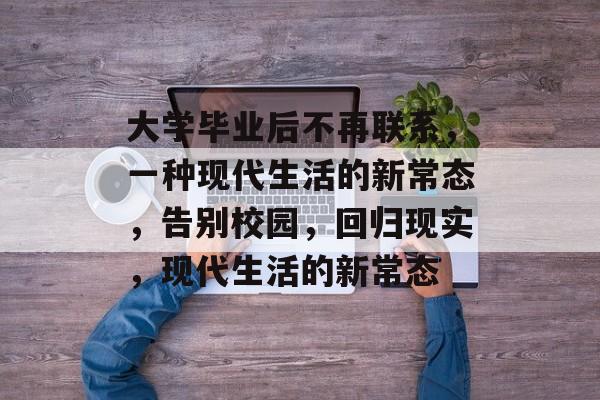 大学毕业后不再联系,一种现代生活的新常态,告别校园,回归现实,现代生活的新常态 大学毕业后不再联系,一种现代生活的新常态,告别校园,回归现实,现代生活的新常态