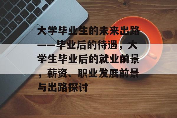大学毕业生的未来出路——毕业后的待遇，大学生毕业后的就业前景，薪资、职业发展前景与出路探讨