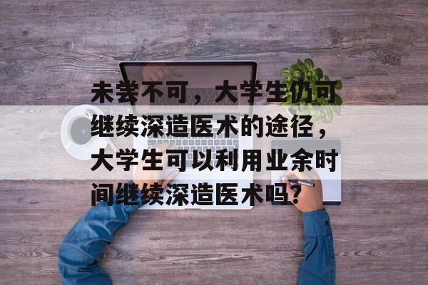 未尝不可，大学生仍可继续深造医术的途径，大学生可以利用业余时间继续深造医术吗？