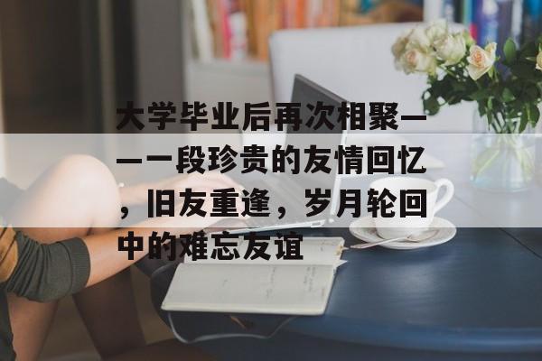 大学毕业后再次相聚——一段珍贵的友情回忆,旧友重逢,岁月轮回中的难忘友谊 大学毕业后再次相聚——一段珍贵的友情回忆,旧友重逢,岁月轮回中的难忘友谊