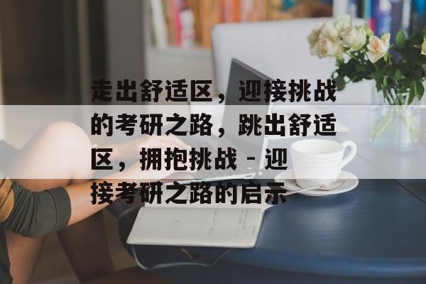 走出舒适区,迎接挑战的考研之路,跳出舒适区,拥抱挑战 - 迎接考研之路的启示 走出舒适区,迎接挑战的考研之路,跳出舒适区,拥抱挑战 - 迎接考研之路的启示