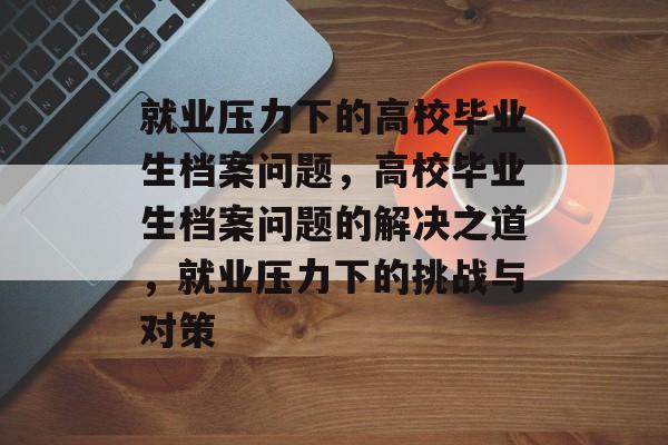 就业压力下的高校毕业生档案问题,高校毕业生档案问题的解决之道,就业压力下的挑战与对策 就业压力下的高校毕业生档案问题,高校毕业生档案问题的解决之道,就业压力下的挑战与对策