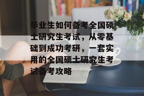 毕业生如何备考全国硕士研究生考试，从零基础到成功考研，一套实用的全国硕士研究生考试备考攻略