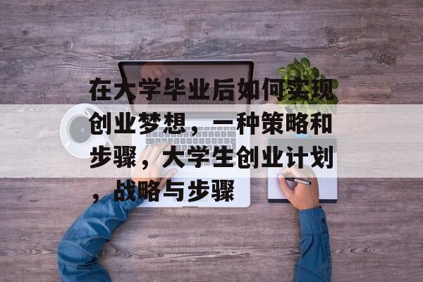 在大学毕业后如何实现创业梦想，一种策略和步骤，大学生创业计划，战略与步骤