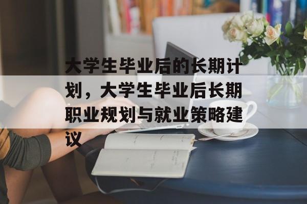 大学生毕业后的长期计划，大学生毕业后长期职业规划与就业策略建议