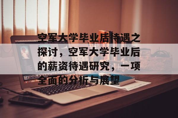 空军大学毕业后待遇之探讨，空军大学毕业后的薪资待遇研究，一项全面的分析与展望