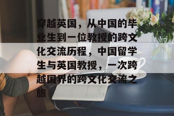 穿越英国,从中国的毕业生到一位教授的跨文化交流历程,中国留学生与英国教授,一次跨越国界的跨文化交流之旅 穿越英国,从中国的毕业生到一位教授的跨文化交流历程,中国留学生与英国教授,一次跨越国界的跨文化交流之旅
