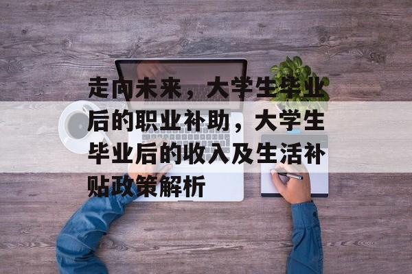 走向未来,大学生毕业后的职业补助,大学生毕业后的收入及生活补贴政策解析 走向未来,大学生毕业后的职业补助,大学生毕业后的收入及生活补贴政策解析