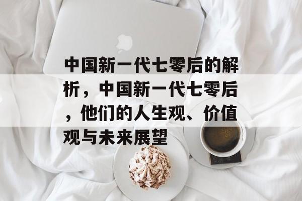 中国新一代七零后的解析,中国新一代七零后,他们的人生观、价值观与未来展望 中国新一代七零后的解析,中国新一代七零后,他们的人生观、价值观与未来展望
