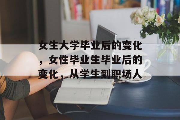 女生大学毕业后的变化，女性毕业生毕业后的变化，从学生到职场人
