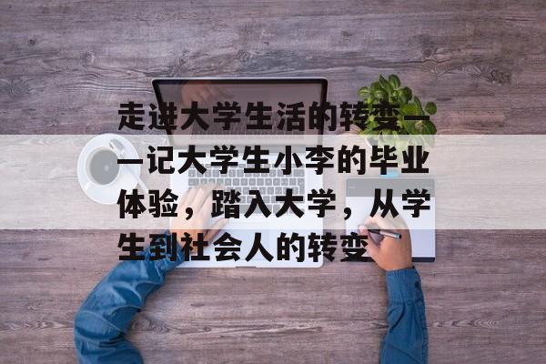 走进大学生活的转变——记大学生小李的毕业体验,踏入大学,从学生到社会人的转变 走进大学生活的转变——记大学生小李的毕业体验,踏入大学,从学生到社会人的转变