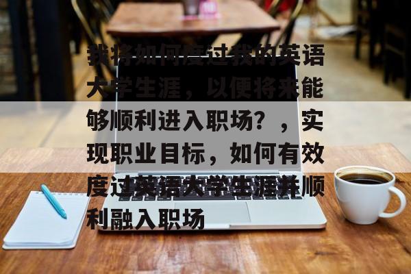 我将如何度过我的英语大学生涯,以便将来能够顺利进入职场?,实现职业目标,如何有效度过英语大学生涯并顺利融入职场 我将如何度过我的英语大学生涯,以便将来能够顺利进入职场?,实现职业目标,如何有效度过英语大学生涯并顺利融入职场