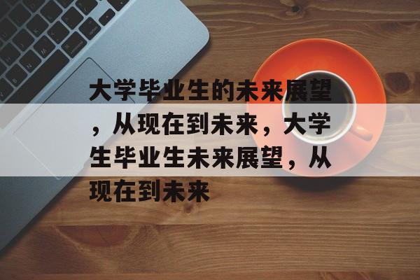大学毕业生的未来展望，从现在到未来，大学生毕业生未来展望，从现在到未来