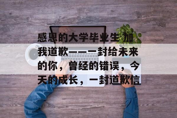 感恩的大学毕业生 加我道歉——一封给未来的你,曾经的错误,今天的成长,一封道歉信 感恩的大学毕业生 加我道歉——一封给未来的你,曾经的错误,今天的成长,一封道歉信