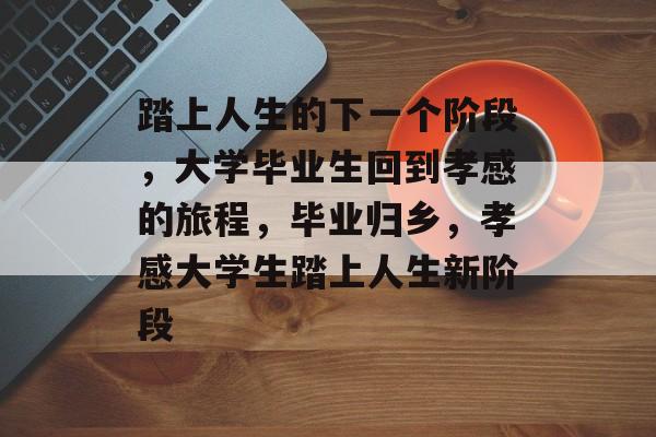 踏上人生的下一个阶段，大学毕业生回到孝感的旅程，毕业归乡，孝感大学生踏上人生新阶段