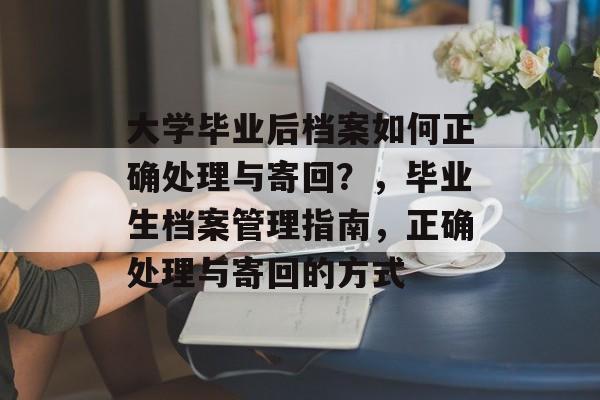 大学毕业后档案如何正确处理与寄回?,毕业生档案管理指南,正确处理与寄回的方式 大学毕业后档案如何正确处理与寄回?,毕业生档案管理指南,正确处理与寄回的方式