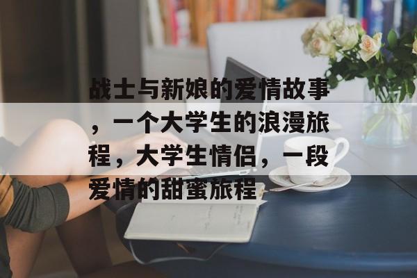 战士与新娘的爱情故事,一个大学生的浪漫旅程,大学生情侣,一段爱情的甜蜜旅程 战士与新娘的爱情故事,一个大学生的浪漫旅程,大学生情侣,一段爱情的甜蜜旅程
