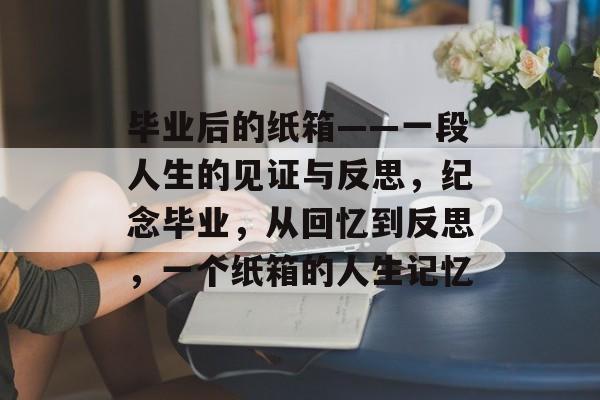 毕业后的纸箱——一段人生的见证与反思,纪念毕业,从回忆到反思,一个纸箱的人生记忆 毕业后的纸箱——一段人生的见证与反思,纪念毕业,从回忆到反思,一个纸箱的人生记忆
