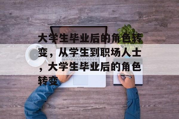 大学生毕业后的角色转变，从学生到职场人士，大学生毕业后的角色转变