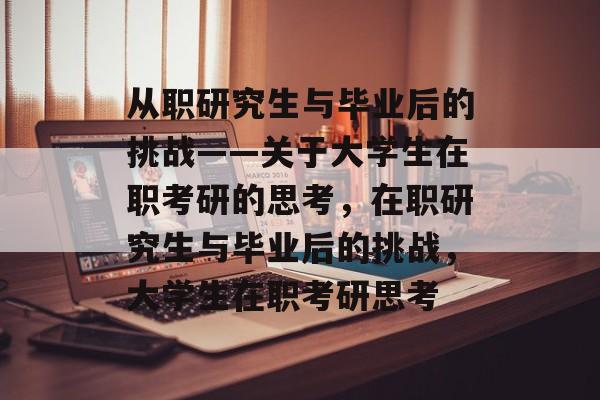 从职研究生与毕业后的挑战——关于大学生在职考研的思考，在职研究生与毕业后的挑战，大学生在职考研思考