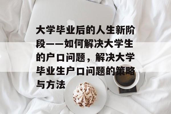 大学毕业后的人生新阶段——如何解决大学生的户口问题，解决大学毕业生户口问题的策略与方法