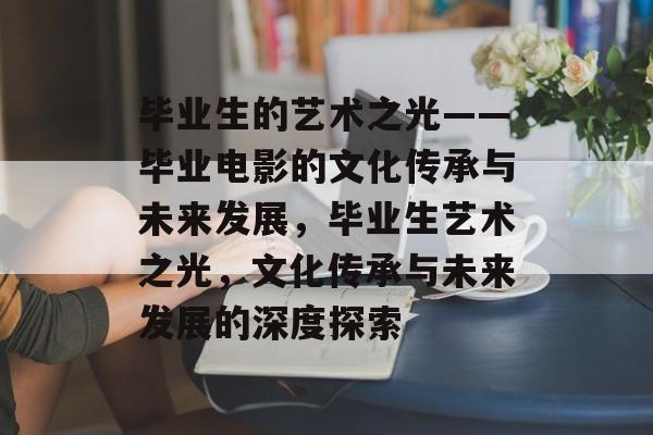 毕业生的艺术之光——毕业电影的文化传承与未来发展，毕业生艺术之光，文化传承与未来发展的深度探索