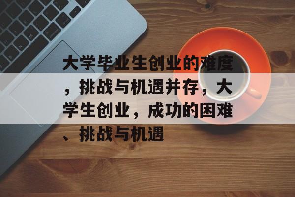 大学毕业生创业的难度,挑战与机遇并存,大学生创业,成功的困难、挑战与机遇 大学毕业生创业的难度,挑战与机遇并存,大学生创业,成功的困难、挑战与机遇