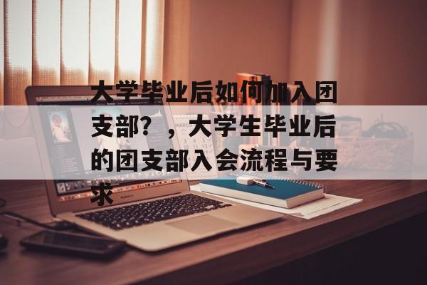 大学毕业后如何加入团支部?,大学生毕业后的团支部入会流程与要求 大学毕业后如何加入团支部?,大学生毕业后的团支部入会流程与要求