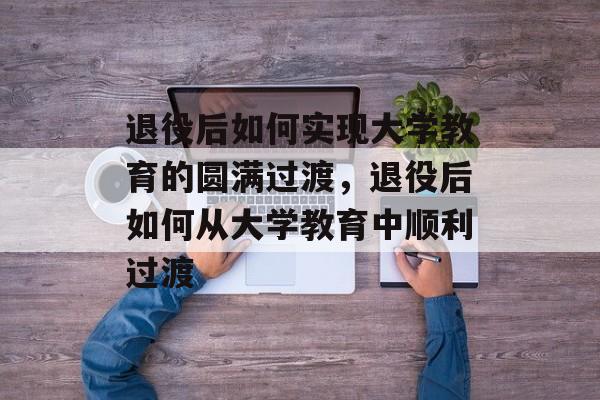 退役后如何实现大学教育的圆满过渡，退役后如何从大学教育中顺利过渡