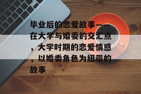 毕业后的恋爱故事——在大学与婚委的交汇点，大学时期的恋爱情感，以婚委角色为纽带的故事