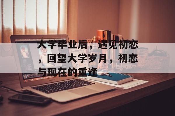 大学毕业后，遇见初恋，回望大学岁月，初恋与现在的重逢
