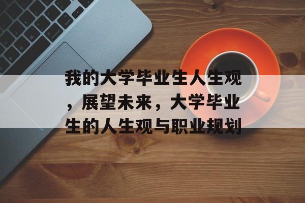 我的大学毕业生人生观，展望未来，大学毕业生的人生观与职业规划