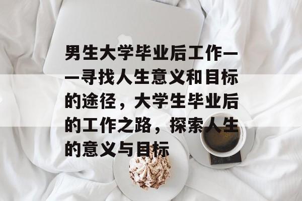 男生大学毕业后工作——寻找人生意义和目标的途径，大学生毕业后的工作之路，探索人生的意义与目标