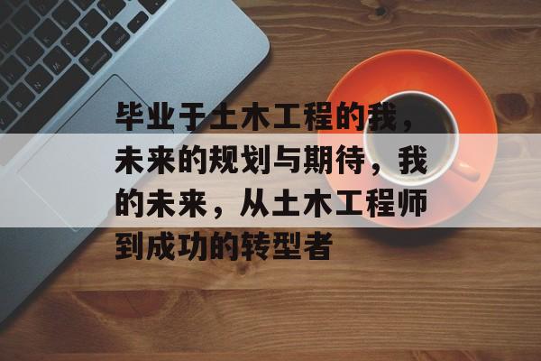 毕业于土木工程的我,未来的规划与期待,我的未来,从土木工程师到成功的转型者 毕业于土木工程的我,未来的规划与期待,我的未来,从土木工程师到成功的转型者