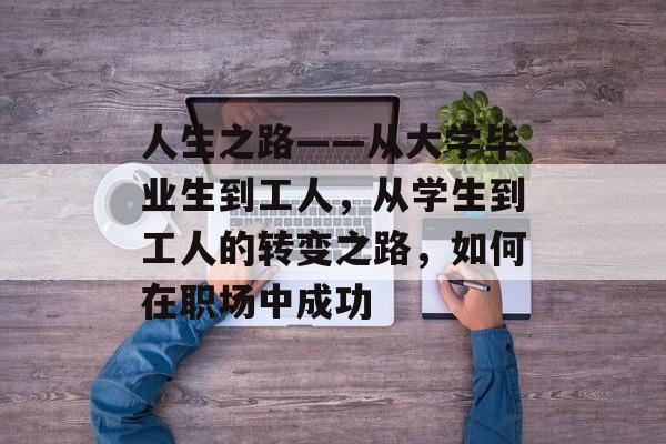 人生之路——从大学毕业生到工人,从学生到工人的转变之路,如何在职场中成功 人生之路——从大学毕业生到工人,从学生到工人的转变之路,如何在职场中成功