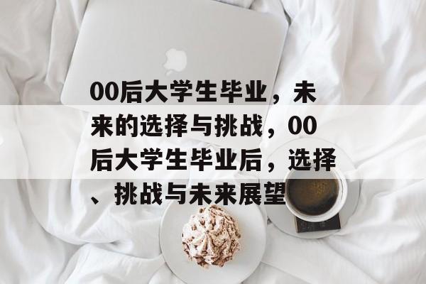00后大学生毕业,未来的选择与挑战,00后大学生毕业后,选择、挑战与未来展望 00后大学生毕业,未来的选择与挑战,00后大学生毕业后,选择、挑战与未来展望